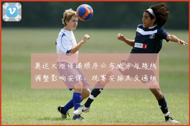 奥运火炬传递顺序公布城市与路线调整影响安保、观赛安排及交通组织
