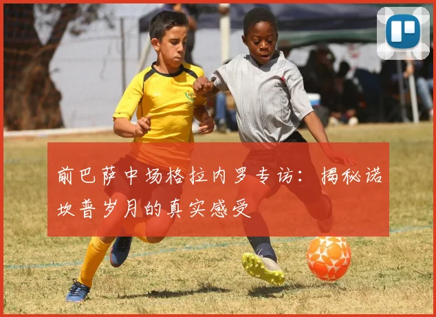 前巴萨中场格拉内罗专访：揭秘诺坎普岁月的真实感受