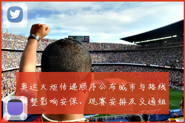 奥运火炬传递顺序公布城市与路线调整影响安保、观赛安排及交通组织