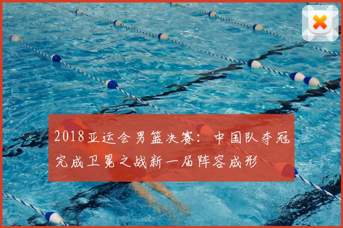 2018亚运会男篮决赛：中国队夺冠完成卫冕之战新一届阵容成形