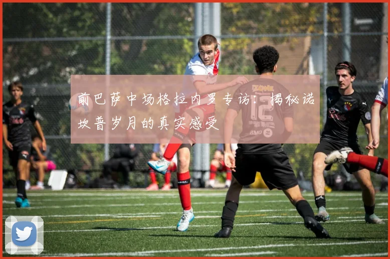 前巴萨中场格拉内罗专访：揭秘诺坎普岁月的真实感受