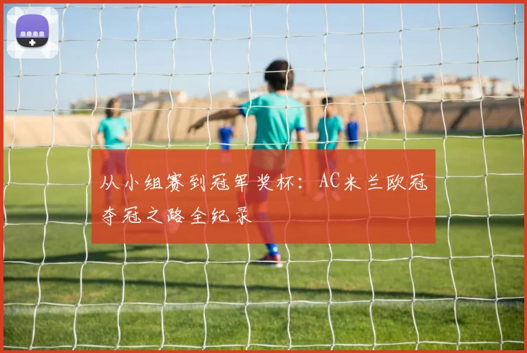 从小组赛到冠军奖杯：AC米兰欧冠夺冠之路全纪录