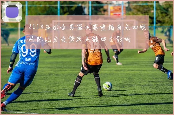 2018亚运会男篮决赛重播看点回顾两队比分走势及关键回合影响